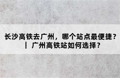 长沙高铁去广州，哪个站点最便捷？｜ 广州高铁站如何选择？